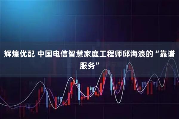 辉煌优配 中国电信智慧家庭工程师邱海浪的“靠谱服务”