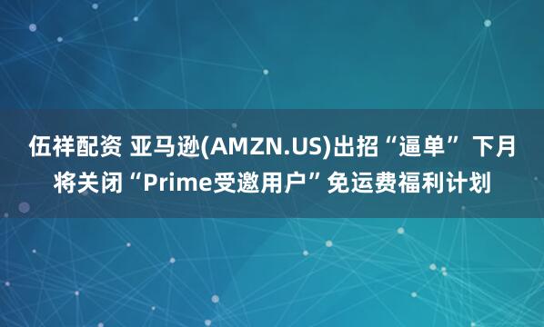 伍祥配资 亚马逊(AMZN.US)出招“逼单” 下月将关闭“Prime受邀用户”免运费福利计划