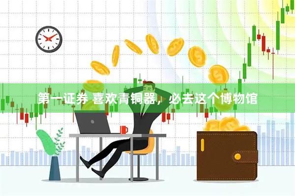 第一证券 喜欢青铜器，必去这个博物馆
