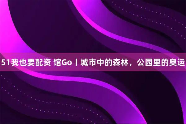 51我也要配资 馆Go丨城市中的森林，公园里的奥运