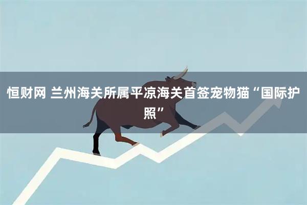 恒财网 兰州海关所属平凉海关首签宠物猫“国际护照”