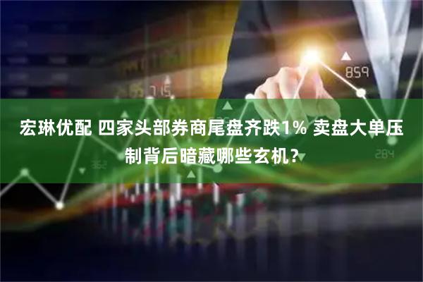 宏琳优配 四家头部券商尾盘齐跌1% 卖盘大单压制背后暗藏哪些玄机？