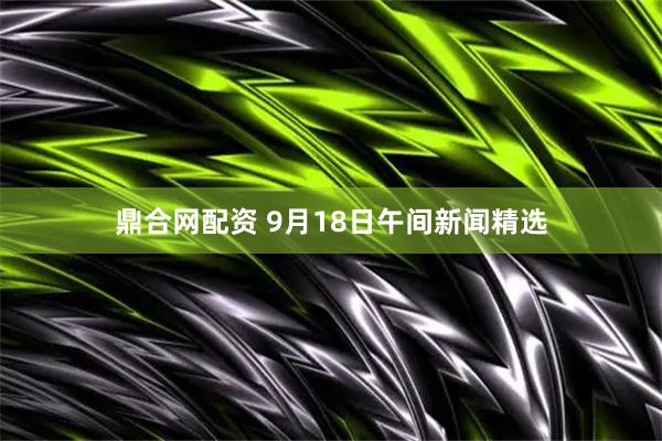 鼎合网配资 9月18日午间新闻精选