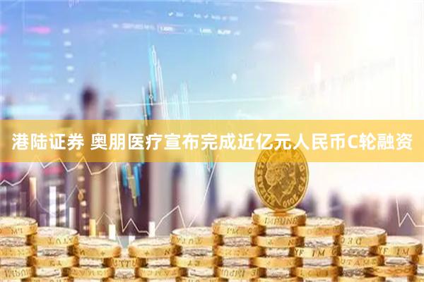 港陆证券 奥朋医疗宣布完成近亿元人民币C轮融资
