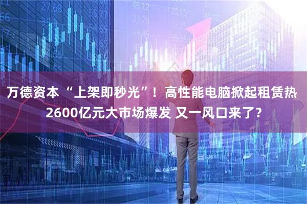 万德资本 “上架即秒光”！高性能电脑掀起租赁热 2600亿元大市场爆发 又一风口来了？