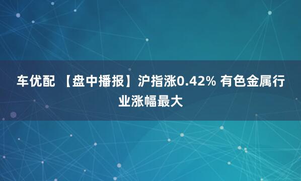 车优配 【盘中播报】沪指涨0.42% 有色金属行业涨幅最大