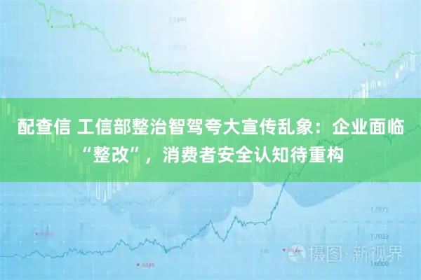 配查信 工信部整治智驾夸大宣传乱象：企业面临“整改”，消费者安全认知待重构