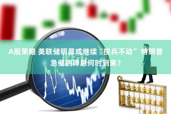 A股策略 美联储明晨或继续“按兵不动” 特朗普急催的降息何时到来？