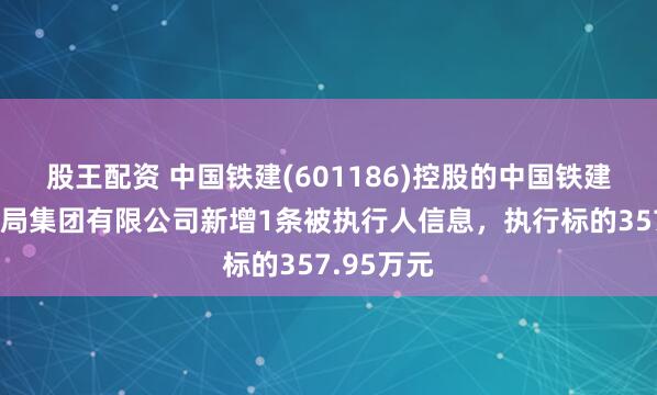 股王配资 中国铁建(601186)控股的中国铁建大桥工程局集团有限公司新增1条被执行人信息，执行标的357.95万元