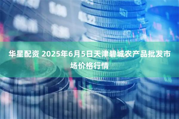 华星配资 2025年6月5日天津碧城农产品批发市场价格行情