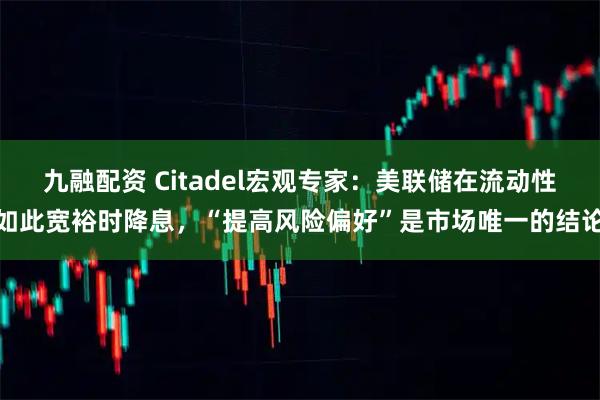 九融配资 Citadel宏观专家：美联储在流动性如此宽裕时降息，“提高风险偏好”是市场唯一的结论
