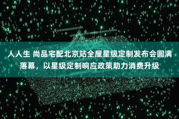 人人生 尚品宅配北京站全屋星级定制发布会圆满落幕，以星级定制响应政策助力消费升级