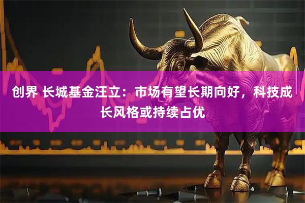 创界 长城基金汪立：市场有望长期向好，科技成长风格或持续占优