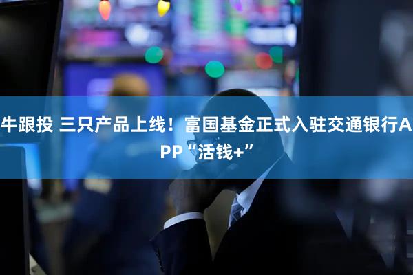牛跟投 三只产品上线！富国基金正式入驻交通银行APP“活钱+”