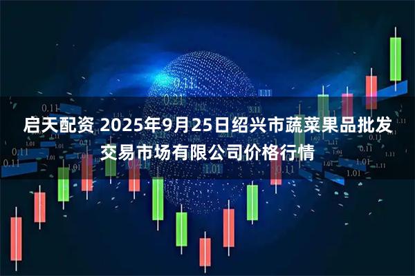 启天配资 2025年9月25日绍兴市蔬菜果品批发交易市场有限公司价格行情