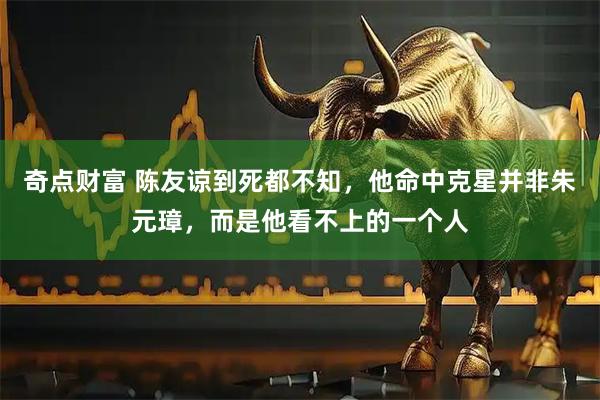 奇点财富 陈友谅到死都不知，他命中克星并非朱元璋，而是他看不上的一个人