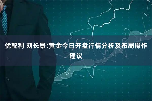 优配利 刘长景:黄金今日开盘行情分析及布局操作建议
