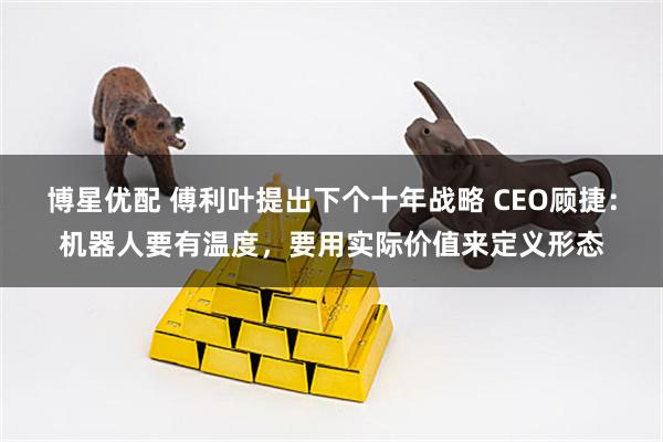 博星优配 傅利叶提出下个十年战略 CEO顾捷：机器人要有温度，要用实际价值来定义形态