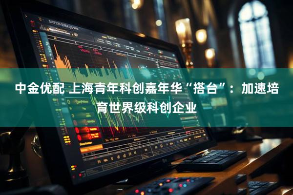 中金优配 上海青年科创嘉年华“搭台”：加速培育世界级科创企业