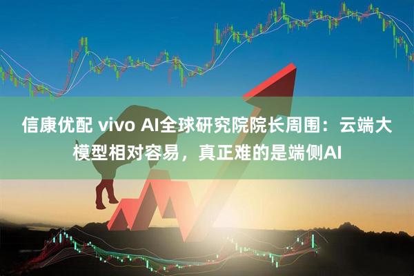 信康优配 vivo AI全球研究院院长周围：云端大模型相对容易，真正难的是端侧AI