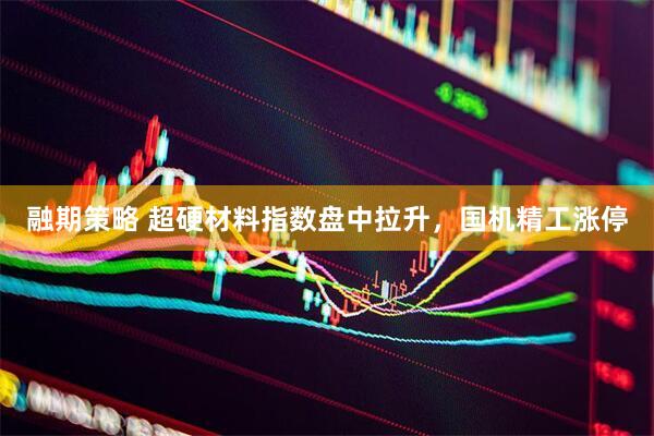 融期策略 超硬材料指数盘中拉升，国机精工涨停