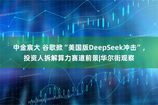 中金宸大 谷歌掀“美国版DeepSeek冲击”，投资人拆解算力赛道前景|华尔街观察