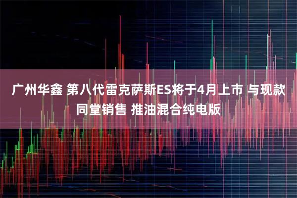 广州华鑫 第八代雷克萨斯ES将于4月上市 与现款同堂销售 推油混合纯电版