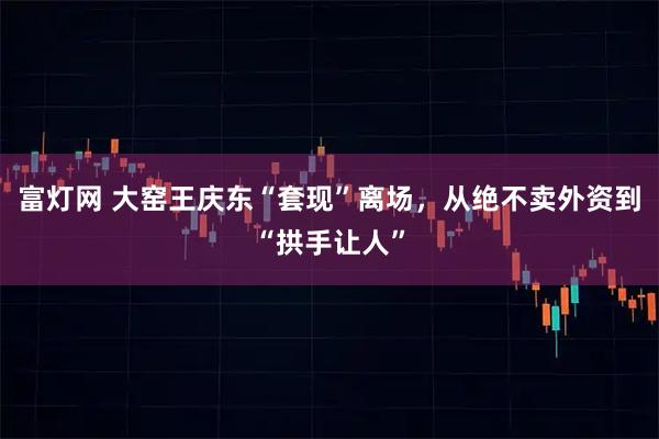 富灯网 大窑王庆东“套现”离场，从绝不卖外资到“拱手让人”