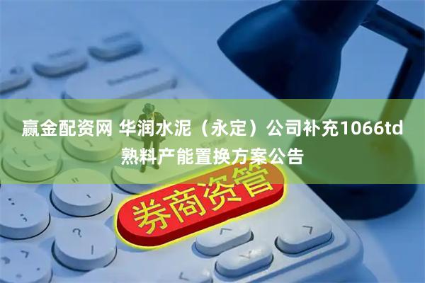 赢金配资网 华润水泥（永定）公司补充1066td熟料产能置换方案公告