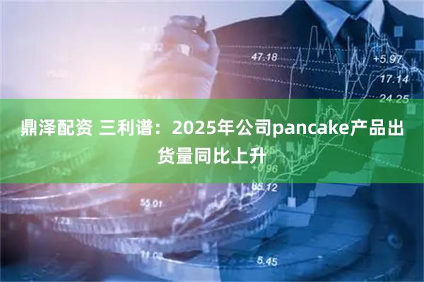 鼎泽配资 三利谱：2025年公司pancake产品出货量同比上升