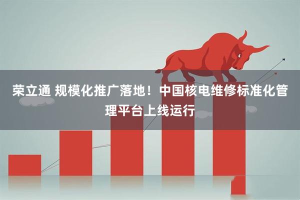 荣立通 规模化推广落地！中国核电维修标准化管理平台上线运行