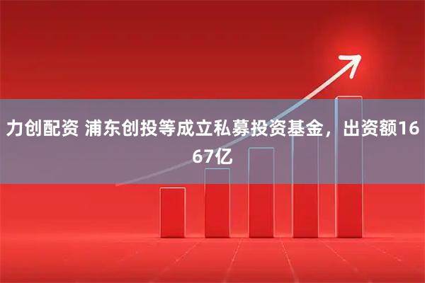 力创配资 浦东创投等成立私募投资基金，出资额1667亿