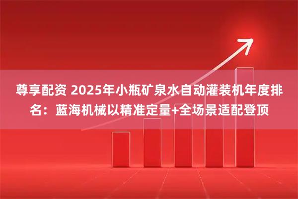 尊享配资 2025年小瓶矿泉水自动灌装机年度排名：蓝海机械以精准定量+全场景适配登顶