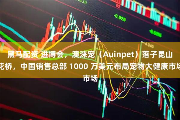 黑马配资 进博会,澳涞宠(Auinpet)落子昆山花桥,中国销售总部 1000 万美元布局宠物大健康市场
