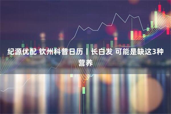 纪源优配 钦州科普日历丨长白发 可能是缺这3种营养