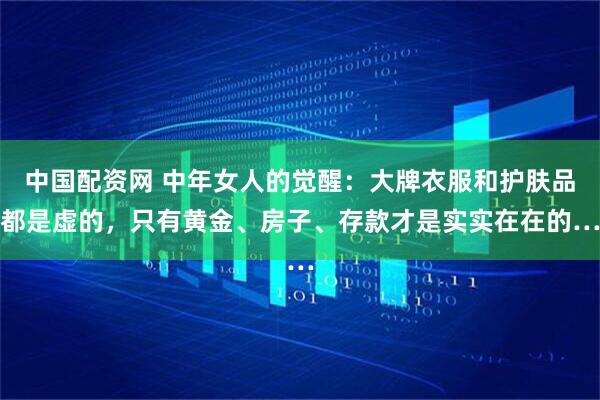 中国配资网 中年女人的觉醒：大牌衣服和护肤品都是虚的，只有黄金、房子、存款才是实实在在的…