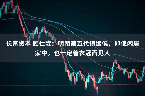 长富资本 顾仕隆:明朝第五代镇远侯,即使闲居家中,也一定着衣冠而见人