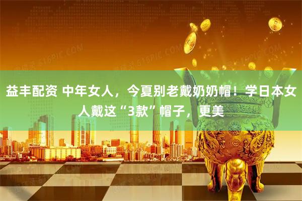 益丰配资 中年女人,今夏别老戴奶奶帽!学日本女人戴这“3款”帽子,更美