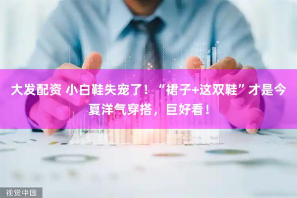 大发配资 小白鞋失宠了！“裙子+这双鞋”才是今夏洋气穿搭，巨好看！