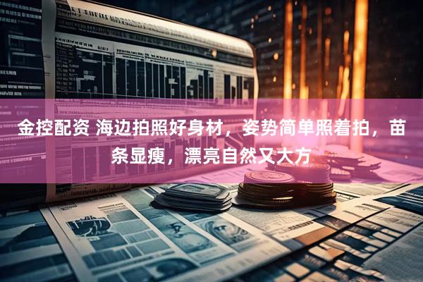 金控配资 海边拍照好身材，姿势简单照着拍，苗条显瘦，漂亮自然又大方