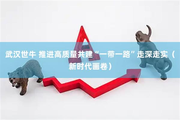 武汉世牛 推进高质量共建“一带一路”走深走实（新时代画卷）