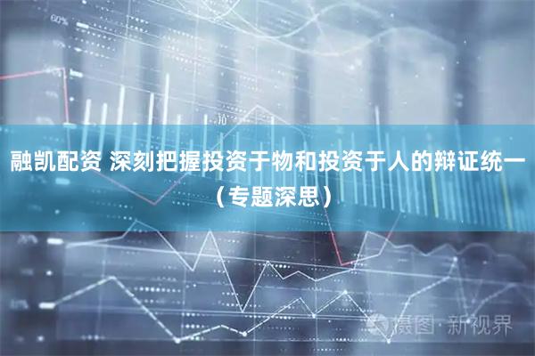 融凯配资 深刻把握投资于物和投资于人的辩证统一（专题深思）